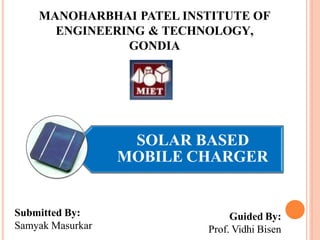 SOLAR BASED
MOBILE CHARGER
MANOHARBHAI PATEL INSTITUTE OF
ENGINEERING & TECHNOLOGY,
GONDIA
Submitted By:
Samyak Masurkar
Guided By:
Prof. Vidhi Bisen
 