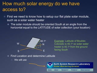 How much solar energy do we have
access to?
 First we need to know how to setup our flat plate solar module,
such as a solar water heater
 The solar module should be oriented South at an angle from the
horizontal equal to the LATITUDE of solar collection (your location)
 Find Location and determine Latitude
 We will use
N
S E
W
40.1o Example: Latitude of Boulder,
Colorado is 40.1o so solar water
heater is 40.1o from the ground
facing South
 
