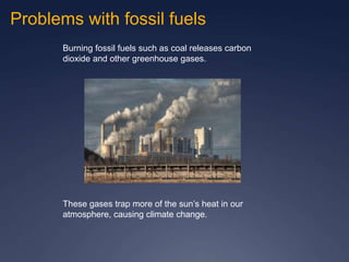 Problems with fossil fuels
Burning fossil fuels such as coal releases carbon
dioxide and other greenhouse gases.
These gases trap more of the sun’s heat in our
atmosphere, causing climate change.
 