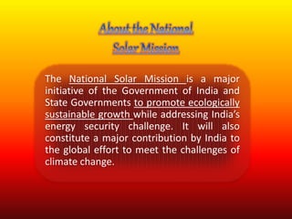The National Solar Mission is a major 
initiative of the Government of India and 
State Governments to promote ecologically 
sustainable growth while addressing India’s 
energy security challenge. It will also 
constitute a major contribution by India to 
the global effort to meet the challenges of 
climate change. 
 