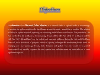 The objective of the National Solar Mission is to establish India as a global leader in solar energy, 
by creating the policy conditions for its diffusion across the country as quickly as possible. The Mission 
will adopt a 3-phase approach, spanning the remaining period of the 11th Plan and first year of the 12th 
Plan (up to 2012-13) as Phase 1, the remaining 4 years of the 12th Plan (2013-17) as Phase 2 and the 
13th Plan (2017-22) as Phase 3. At the end of each plan, and mid-term during the 12th and 13th Plans, 
there will be an evaluation of progress, review of capacity and targets for subsequent phases, based on 
emerging cost and technology trends, both domestic and global. The aim would be to protect 
Government from subsidy exposure in case expected cost reduction does not materialize or is more 
rapid than expected. 
 