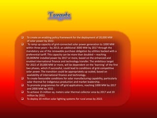  To create an enabling policy framework for the deployment of 20,000 MW 
of solar power by 2022. 
 To ramp up capacity of grid-connected solar power generation to 1000 MW 
within three years – by 2013; an additional 3000 MW by 2017 through the 
mandatory use of the renewable purchase obligation by utilities backed with a 
preferential tariff. This capacity can be more than doubled – reaching 
10,000MW installed power by 2017 or more, based on the enhanced and 
enabled international finance and technology transfer. The ambitious target 
for 2022 of 20,000 MW or more, will be dependent on the ‘learning’ of the first 
two phases, which if successful, could lead to conditions of grid-competitive 
solar power. The transition could be appropriately up scaled, based on 
availability of international finance and technology. 
 To create favourable conditions for solar manufacturing capability, particularly 
solar thermal for indigenous production and market leadership. 
 To promote programmes for off grid applications, reaching 1000 MW by 2017 
and 2000 MW by 2022 . 
 To achieve 15 million sq. meters solar thermal collector area by 2017 and 20 
million by 2022. 
 To deploy 20 million solar lighting systems for rural areas by 2022. 
 