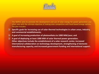 The NAPCC aims to promote the development and use of solar energy for power generation and 
other uses with the ultimate objective of making solar competitive with fossil-based energy options. 
The plan includes: 
 Specific goals for increasing use of solar thermal technologies in urban areas, industry, 
and commercial establishments; 
 A goal of increasing production of photovoltaics to 1000 MW/year; and 
 A goal of deploying at least 1000 MW of solar thermal power generation. 
Other objectives include the establishment of a solar research center, increased 
international collaboration on technology development, strengthening of domestic 
manufacturing capacity, and increased government funding and international support. 
 