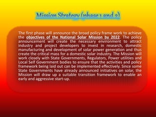 The first phase will announce the broad policy frame work to achieve 
the objectives of the National Solar Mission by 2022. The policy 
announcement will create the necessary environment to attract 
industry and project developers to invest in research, domestic 
manufacturing and development of solar power generation and thus 
create the critical mass for a domestic solar industry. The Mission will 
work closely with State Governments, Regulators, Power utilities and 
Local Self Government bodies to ensure that the activities and policy 
framework being laid out can be implemented effectively. Since some 
State Governments have already announced initiatives on solar, the 
Mission will draw up a suitable transition framework to enable an 
early and aggressive start-up. 
 