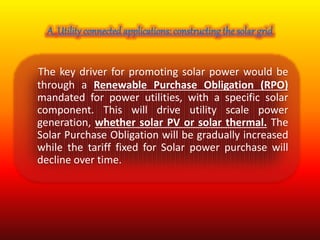 The key driver for promoting solar power would be 
through a Renewable Purchase Obligation (RPO) 
mandated for power utilities, with a specific solar 
component. This will drive utility scale power 
generation, whether solar PV or solar thermal. The 
Solar Purchase Obligation will be gradually increased 
while the tariff fixed for Solar power purchase will 
decline over time. 
 