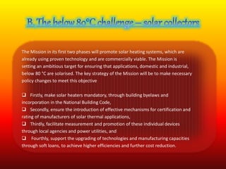 The Mission in its first two phases will promote solar heating systems, which are 
already using proven technology and are commercially viable. The Mission is 
setting an ambitious target for ensuring that applications, domestic and industrial, 
below 80 °C are solarised. The key strategy of the Mission will be to make necessary 
policy changes to meet this objective 
 Firstly, make solar heaters mandatory, through building byelaws and 
incorporation in the National Building Code, 
 Secondly, ensure the introduction of effective mechanisms for certification and 
rating of manufacturers of solar thermal applications, 
 Thirdly, facilitate measurement and promotion of these individual devices 
through local agencies and power utilities, and 
 Fourthly, support the upgrading of technologies and manufacturing capacities 
through soft loans, to achieve higher efficiencies and further cost reduction. 
 