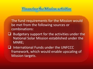 The fund requirements for the Mission would 
be met from the following sources or 
combinations: 
 Budgetary support for the activities under the 
National Solar Mission established under the 
MNRE; 
 International Funds under the UNFCCC 
framework, which would enable upscaling of 
Mission targets. 
 