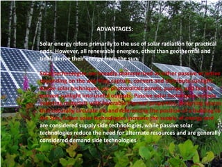 ADVANTAGES: 
Solar energy refers primarily to the use of solar radiation for practical 
ends. However, all renewable energies, other than geothermal and 
tidal, derive their energy from the sun. 
Solar technologies are broadly characterized as either passive or active 
depending on the way they capture, convert and distribute sunlight. 
Active solar techniques use photovoltaic panels, pumps, and fans to 
convert sunlight into useful outputs. Passive solar techniques include 
selecting materials with favorable thermal properties, designing spaces 
that naturally circulate air, and referencing the position of a building to 
the Sun. Active solar technologies increase the supply of energy and 
are considered supply side technologies, while passive solar 
technologies reduce the need for alternate resources and are generally 
considered demand side technologies 
 