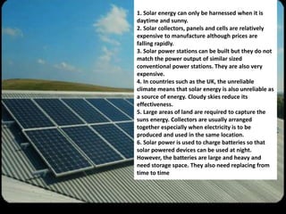 1. Solar energy can only be harnessed when it is 
daytime and sunny. 
2. Solar collectors, panels and cells are relatively 
expensive to manufacture although prices are 
falling rapidly. 
3. Solar power stations can be built but they do not 
match the power output of similar sized 
conventional power stations. They are also very 
expensive. 
4. In countries such as the UK, the unreliable 
climate means that solar energy is also unreliable as 
a source of energy. Cloudy skies reduce its 
effectiveness. 
5. Large areas of land are required to capture the 
suns energy. Collectors are usually arranged 
together especially when electricity is to be 
produced and used in the same location. 
6. Solar power is used to charge batteries so that 
solar powered devices can be used at night. 
However, the batteries are large and heavy and 
need storage space. They also need replacing from 
time to time 
 