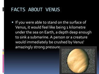 FACTS ABOUT VENUS
 If you were able to stand on the surface of
Venus, it would feel like being 1 kilometre
under the sea on Earth, a depth deep enough
to sink a submarine. A person or a creature
would immediately be crushed byVenus'
amazingly strong pressure.
 