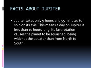FACTS ABOUT JUPITER
 Jupiter takes only 9 hours and 55 minutes to
spin on its axis.This means a day on Jupiter is
less than 10 hours long. Its fast rotation
causes the planet to be squashed, being
wider at the equator than from North to
South.
 