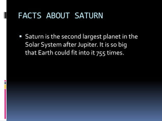 FACTS ABOUT SATURN
 Saturn is the second largest planet in the
Solar System after Jupiter. It is so big
that Earth could fit into it 755 times.
 