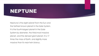 NEPTUNE
Neptune is the eight planet from the Sun and
the farthest known planet in the Solar System.
it is the fourth-largest planet in the Solar
System by diameter, the third-most-massive
planet, and the densest giant planet. It is 17
times the mass of Earth, and slightly more
massive than its near-twin Uranus.
 