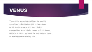 VENUS
Venus is the second planet from the sun. It is
sometimes called Earth’s sister or twin planet
as it is almost as large and has a similar
composition. As an interior planet to Earth, Venus
appears in Earth’s sky never far from the sun, Either
as morning star or evening star.
 