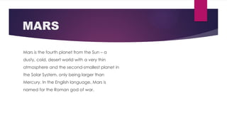 MARS
Mars is the fourth planet from the Sun – a
dusty, cold, desert world with a very thin
atmosphere and the second-smallest planet in
the Solar System, only being larger than
Mercury. In the English language, Mars is
named for the Roman god of war.
 