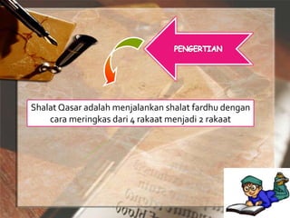 Shalat Qasar adalah menjalankan shalat fardhu dengan
cara meringkas dari 4 rakaat menjadi 2 rakaat
 
