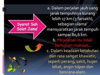 a. Dalam perjalan jauh yang
jarak tempuhnya kurang
lebih 17 km (3 farsakh),
sebagian ulama’
mensyaratkan jarak tempuh
sampai 80,6 km.
b. Perjalanan itu tidak
bertujuan maksiat..
c. Dalam keadaan ketakutan
dan rasa sangat khawatir,
seperti perang, sakit, hujan
lebat, angin topan dan
bencana alam.
 