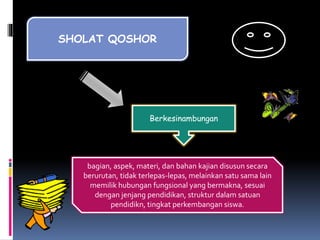 SHOLAT QOSHOR
Berkesinambungan
bagian, aspek, materi, dan bahan kajian disusun secara
berurutan, tidak terlepas-lepas, melainkan satu sama lain
memilik hubungan fungsional yang bermakna, sesuai
dengan jenjang pendidikan, struktur dalam satuan
pendidikn, tingkat perkembangan siswa.
 