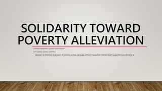 SOLIDARITY TOWARD
POVERTY ALLEVIATION
COMMUNITY ENGAGEMENT, SOLIDARITY AND CITIZENSHIP
MOST ESSENTIAL LEARNING COMPETENCY:
RECOGNIZE THE IMPORTANCE OF SOLIDARITY IN PROMOTING NATIONAL AND GLOBAL COMMUNITY DEVELOPMENT THROUGH POVERTY ALLEVIATION HUMSS CSC12-IID-G-10
 