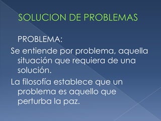 SOLUCION DE PROBLEMAS PROBLEMA: Se entiende por problema, aquella situación que requiera de una solución. La filosofía establece que un problema es aquello que perturba la paz. 
