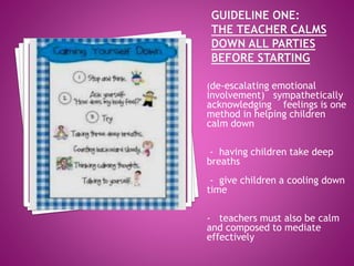 (de-escalating emotional
involvement) sympathetically
acknowledging feelings is one
method in helping children
calm down
- having children take deep
breaths
- give children a cooling down
time
- teachers must also be calm
and composed to mediate
effectively
 
