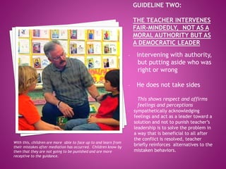 - intervening with authority,
but putting aside who was
right or wrong
- He does not take sides
This shows respect and affirms
feelings and perceptions
- sympathetically acknowledging
feelings and act as a leader toward a
solution and not to punish teacher’s
leadership is to solve the problem in
a way that is beneficial to all after
the conflict is resolved, teacher
briefly reinforces alternatives to the
mistaken behaviors.
With this, children are more able to face up to and learn from
their mistakes after mediation has occurred. Children know by
then that they are not going to be punished and are more
receptive to the guidance.
 