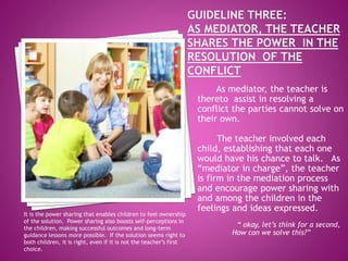 As mediator, the teacher is
thereto assist in resolving a
conflict the parties cannot solve on
their own.
The teacher involved each
child, establishing that each one
would have his chance to talk. As
“mediator in charge”, the teacher
is firm in the mediation process
and encourage power sharing with
and among the children in the
feelings and ideas expressed.
“ okay, let’s think for a second,
How can we solve this?”
It is the power sharing that enables children to feel ownership
of the solution. Power sharing also boosts self-perceptions in
the children, making successful outcomes and long-term
guidance lessons more possible. If the solution seems right to
both children, it is right, even if it is not the teacher’s first
choice.
 