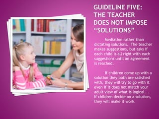Mediation rather than
dictating solutions. The teacher
makes suggestions, but asks if
each child is all right with each
suggestions until an agreement
is reached.
If children come up with a
solution they both are satisfied
with, they will try to go with it
even if it does not match your
adult view of what is logical. .
If children decide on a solution,
they will make it work.
 