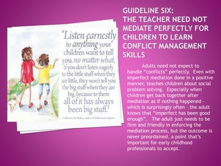 Adults need not expect to
handle “conflicts” perfectly. Even with
imperfect mediation done in a positive
manner, teaches children about social
problem solving. Especially when
children get back together after
mediation as if nothing happened –
which is surprisingly often – the adult
knows that “imperfect has been good
enough”. The adult just needs to be
firm and friendly in enforcing the
mediation process, but the outcome is
never preordained, a point that’s
important for early childhood
professionals to accept.
 