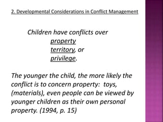 2. Developmental Considerations in Conflict Management
Children have conflicts over
property
territory, or
privilege.
The younger the child, the more likely the
conflict is to concern property: toys,
(materials), even people can be viewed by
younger children as their own personal
property. (1994, p. 15)
 