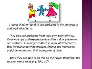 [Young children] tend to see problems in the immediate
and in physical term.
They also see problems from their own point of view.
Only with age and experience do children slowly learn to
see problems in a larger context; in more abstract terms
that involve underlying motives, feeling and intentions;
and from more than their own point of view.
Until they are able to do this on their own, therefore, the
teacher needs to help. (1994, p.7)
 