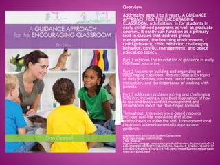 Overview
Addressing ages 3 to 8 years, A GUIDANCE
APPROACH FOR THE ENCOURAGING
CLASSROOM, 6th Edition, is for students in
early childhood programs as well as graduate
courses. It easily can function as a primary
text in classes that address group
management, the learning environment,
child guidance, child behavior, challenging
behavior, conflict management, and peace
education topics.
Part 1 explores the foundation of guidance in early
childhood education.
Part 2 focuses on building and organizing an
encouraging classroom, and discusses such topics
as daily schedules, routines, use of thematic
instruction, and the importance of working with
parents.
Part 3 addresses problem solving and challenging
behavior, including a practical illustration of how
to use and teach conflict management and
information about the "five-finger-formula."
Throughout, this experience-based resource
includes real-life anecdotes that allow
professionals to make the shift from conventional
classroom to developmentally appropriate
guidance.
Available with InfoTrac® Student Collections
http://gocengage.com/infotrac.
- See more at:
http://www.cengage.com/search/productOverview.do;jsessionid=0133
6A0435D0DB94CD39EF7C76B4C04E?N=16&Ntk=P_EPI&Ntt=134678977
010562292988608767401337474472&Ntx=mode%2Bmatchallpartial#s
thash.qvVaGfz5.dpuf
 
