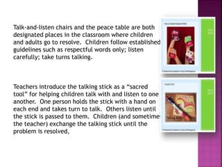 Talk-and-listen chairs and the peace table are both
designated places in the classroom where children
and adults go to resolve. Children follow established
guidelines such as respectful words only; listen
carefully; take turns talking.
Teachers introduce the talking stick as a “sacred
tool” for helping children talk with and listen to one
another. One person holds the stick with a hand on
each end and takes turn to talk. Others listen until
the stick is passed to them. Children (and sometimes
the teacher) exchange the talking stick until the
problem is resolved,
 