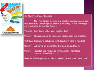 3. The Five-Finger Formula
The five-finger formula is a conflict management model
teachers used to manage situations effectively. It has five steps
corresponding to the five fingers:
Thumb: Cool down (all of you, teacher too)
Pointer: Discuss and agree how each person sees the problem
Tall Guy: Brainstorm solutions (with teacher’s help if needed)
Ringer: All agree on a solution, discuss a bit and try it.
Pinky: Monitor and follow-up (by teacher). Reinforce
results of mediation.
Have individual guidance talks if needed to teach for ‘next time’.
 