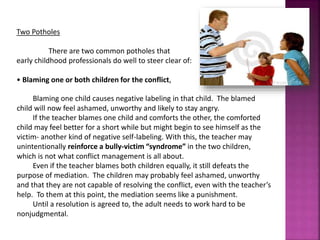 Two Potholes
There are two common potholes that
early childhood professionals do well to steer clear of:
• Blaming one or both children for the conflict,
Blaming one child causes negative labeling in that child. The blamed
child will now feel ashamed, unworthy and likely to stay angry.
If the teacher blames one child and comforts the other, the comforted
child may feel better for a short while but might begin to see himself as the
victim- another kind of negative self-labeling. With this, the teacher may
unintentionally reinforce a bully-victim “syndrome” in the two children,
which is not what conflict management is all about.
Even if the teacher blames both children equally, it still defeats the
purpose of mediation. The children may probably feel ashamed, unworthy
and that they are not capable of resolving the conflict, even with the teacher’s
help. To them at this point, the mediation seems like a punishment.
Until a resolution is agreed to, the adult needs to work hard to be
nonjudgmental.
 