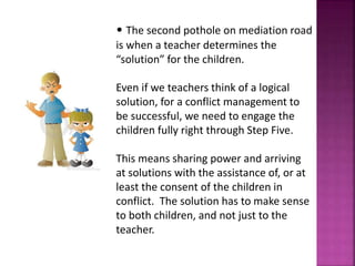 • The second pothole on mediation road
is when a teacher determines the
“solution” for the children.
Even if we teachers think of a logical
solution, for a conflict management to
be successful, we need to engage the
children fully right through Step Five.
This means sharing power and arriving
at solutions with the assistance of, or at
least the consent of the children in
conflict. The solution has to make sense
to both children, and not just to the
teacher.
 