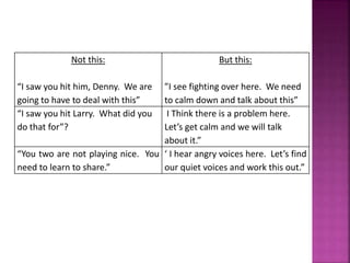 Not this:
“I saw you hit him, Denny. We are
going to have to deal with this”
But this:
”I see fighting over here. We need
to calm down and talk about this”
“I saw you hit Larry. What did you
do that for”?
I Think there is a problem here.
Let’s get calm and we will talk
about it.”
“You two are not playing nice. You
need to learn to share.”
‘ I hear angry voices here. Let’s find
our quiet voices and work this out.”
 