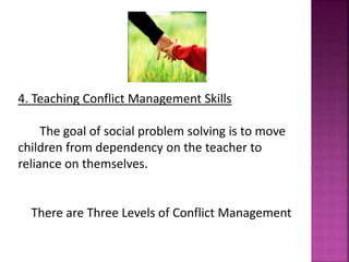 4. Teaching Conflict Management Skills
The goal of social problem solving is to move
children from dependency on the teacher to
reliance on themselves.
There are Three Levels of Conflict Management
 