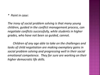 * Point in case:
The irony of social problem solving is that many young
children, guided in the conflict management process, can
negotiate conflicts successfully, while students in higher
grades, who have not been so guided, cannot.
Children of any age able to take on the challenges and
tasks of child negotiation are making exemplary gains in
social problem solving and progressing well in their social
emotional competence. They for sure are working on their
higher democratic life skills.
 