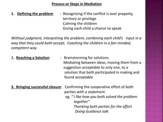 Process or Steps in Mediation
1. Defining the problem : Recognizing if the conflict is over property,
territory or privilege
Calming the children
Giving each child a chance to speak
Without judgment, interpreting the problem, combining each child’s input in a
way that they could both accept; Coaching the children in a fair-minded,
competent way
2. Reaching a Solution : Brainstorming for solutions
Mediating between ideas, moving them from a
suggestion acceptable to only one, to a
solution that both participated in making and
found acceptable
3. Bringing successful closure: Confirming the cooperative effort of both
parties with a statement
eg. “ I like how you both solved the problem
together”
Thanking both parties for the effort
Doing Guidance talk
 