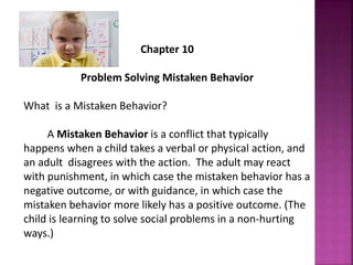 Chapter 10
Problem Solving Mistaken Behavior
What is a Mistaken Behavior?
A Mistaken Behavior is a conflict that typically
happens when a child takes a verbal or physical action, and
an adult disagrees with the action. The adult may react
with punishment, in which case the mistaken behavior has a
negative outcome, or with guidance, in which case the
mistaken behavior more likely has a positive outcome. (The
child is learning to solve social problems in a non-hurting
ways.)
 