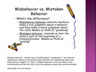 Mistaken behavior: another way of thinking about “misbehavior” ; but whereas
misbehavior implies an intentional action and that the misbehaving child is just
plainly being “naughty” or “bad”, mistaken behavior on the one hand is more
unintentional and that the child is just like anybody normal who commits mistakes
that needs to be corrected.
 