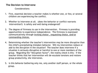 The Decision to Intervene
Considerations:
1. First, essential decision a teacher makes is whether one, or few, or several
children are experiencing the conflict.
2. Whether to intervene at all. (does the behavior or conflict warrants
intervention?) Is safety and well-being endangered?
3. The degree of firmness to use in the intervention. Firmness is providing
opportunities to experience independence. The firmness is expressed
communicatively through inviting choice , requesting choice, and/or
commanding choices.
4. Determining whether the teacher’s intervention may be more disruptive than
the child’s precipitating mistaken behavior. Will my intervention reduce or
add to the disruption in the situation? The teacher does intervene if a
situation is seriously disruptive or harmful to one or more members of the
group. Regarding the “disruption factor”, the reality check is this: if the
teacher thinks that her intervention will de-escalate tensions and restore
group productivity, she intervenes.
5. Is this behavior bothering only me, only another staff person, or the whole
group.
 