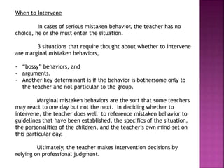When to Intervene
In cases of serious mistaken behavior, the teacher has no
choice, he or she must enter the situation.
3 situations that require thought about whether to intervene
are marginal mistaken behaviors,
- “bossy” behaviors, and
- arguments.
- Another key determinant is if the behavior is bothersome only to
the teacher and not particular to the group.
Marginal mistaken behaviors are the sort that some teachers
may react to one day but not the next. In deciding whether to
intervene, the teacher does well to reference mistaken behavior to
guidelines that have been established, the specifics of the situation,
the personalities of the children, and the teacher’s own mind-set on
this particular day.
Ultimately, the teacher makes intervention decisions by
relying on professional judgment.
 
