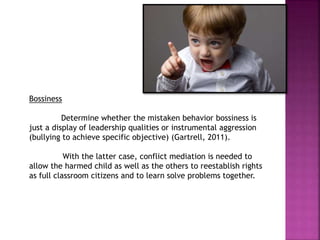 Bossiness
Determine whether the mistaken behavior bossiness is
just a display of leadership qualities or instrumental aggression
(bullying to achieve specific objective) (Gartrell, 2011).
With the latter case, conflict mediation is needed to
allow the harmed child as well as the others to reestablish rights
as full classroom citizens and to learn solve problems together.
 