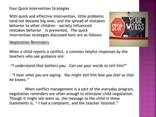 Four Quick Intervention Strategies
With quick and effective intervention, little problems
tend not become big ones, and the spread of mistaken
behavior to other children – socially influenced
mistaken behavior – is prevented. The quick
intervention strategies discussed here are as follows:
Negotiation Reminders –
When a child reports a conflict, a common helpful responses by the
teachers who use guidance are:
-“I understand that bothers you. Can use your words to tell him?”
- “I hear what you are saying. You might tell him how you feel so that
he knows.”
When conflict management is a part of the everyday program,
negotiation reminders are often enough to stimulate child negotiation.
Though it might not seem so, the message to the child in these
statements is, “ I had a complaint, and the teacher listened.”
 