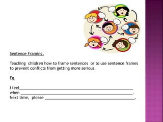 Sentence Framing.
Teaching children how to frame sentences or to use sentence frames
to prevent conflicts from getting more serious.
Eg.
I feel_____________________________________________________
when ____________________________________________________.
Next time, please __________________________________________.
 