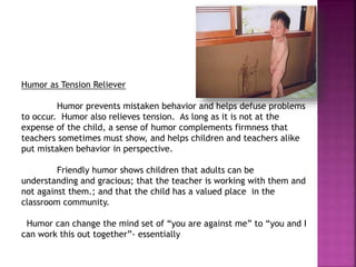Humor as Tension Reliever
Humor prevents mistaken behavior and helps defuse problems
to occur. Humor also relieves tension. As long as it is not at the
expense of the child, a sense of humor complements firmness that
teachers sometimes must show, and helps children and teachers alike
put mistaken behavior in perspective.
Friendly humor shows children that adults can be
understanding and gracious; that the teacher is working with them and
not against them.; and that the child has a valued place in the
classroom community.
Humor can change the mind set of “you are against me” to “you and I
can work this out together”- essentially
 