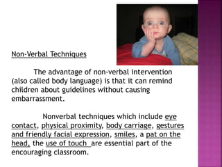 Non-Verbal Techniques
The advantage of non-verbal intervention
(also called body language) is that it can remind
children about guidelines without causing
embarrassment.
Nonverbal techniques which include eye
contact, physical proximity, body carriage, gestures
and friendly facial expression, smiles, a pat on the
head, the use of touch are essential part of the
encouraging classroom.
 