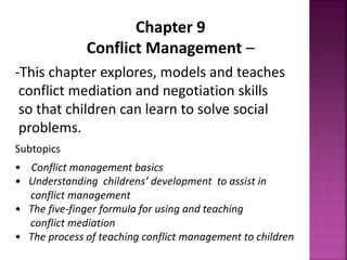 Chapter 9
Conflict Management –
-This chapter explores, models and teaches
conflict mediation and negotiation skills
so that children can learn to solve social
problems.
Subtopics
• Conflict management basics
• Understanding childrens’ development to assist in
conflict management
• The five-finger formula for using and teaching
conflict mediation
• The process of teaching conflict management to children
 